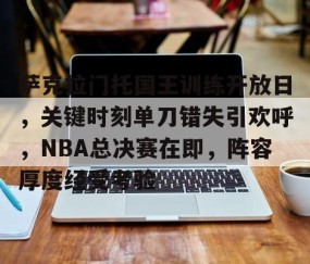 九游体育-关于萨克拉门托国王训练开放日，关键时刻单刀错失引欢呼，NBA总决赛在即，阵容厚度经受考验的信息